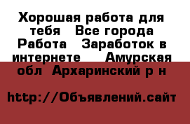 Хорошая работа для тебя - Все города Работа » Заработок в интернете   . Амурская обл.,Архаринский р-н